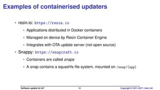 Examples of containerised updaters
• resin.io: https://resin.io
• Applications distributed in Docker containers
• Managed on device by Resin Container Engine
• Integrates with OTA update server (not open source)
• Licenses: Client: Apache2; Server: proprietary
• Snappy: https://snapcraft.io
• Containers are called snaps
• A snap contains a squashfs ﬁle system, mounted on /snap/[app]
• License: GPLv3
Software update for IoT 18 Copyright © 2011-2017, 2net Ltd
 