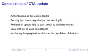 Complexities of OTA update
• Authentication (is this update legit?)
• Security (am I receiving what you are sending?)
• Roll-back (if update fails to boot, switch to previous version)
• Scale (roll out to large populations)
• Monitoring (keeping track of status of the population of devices)
Software update for IoT 20 Copyright © 2011-2017, 2net Ltd
 