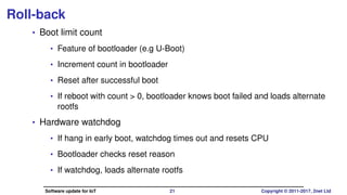 Roll-back
• Boot limit count
• Feature of bootloader (e.g U-Boot)
• Increment count in bootloader
• Reset after successful boot
• If reboot with count > 0, bootloader knows boot failed and loads alternate
rootfs
• Hardware watchdog
• If hang in early boot, watchdog times out and resets CPU
• Bootloader checks reset reason
• If watchdog, loads alternate rootfs
Software update for IoT 21 Copyright © 2011-2017, 2net Ltd
 