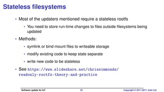 Stateless ﬁlesystems
• Most of the updaters mentioned require a stateless rootfs
• You need to store run-time changes to ﬁles outside ﬁlesystems being
updated
• Methods:
• symlink or bind mount ﬁles to writeable storage
• modify existing code to keep state separate
• write new code to be stateless
• See https://www.slideshare.net/chrissimmonds/
readonly-rootfs-theory-and-practice
Software update for IoT 22 Copyright © 2011-2017, 2net Ltd
 