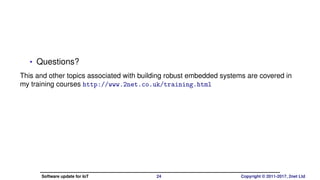 • Questions?
Slides on Slide Share
https://www.slideshare.net/chrissimmonds/
software-update-for-iot-embedded-world-2017
This and other topics associated with building robust embedded systems
are covered in my training courses
http://www.2net.co.uk/training.html
Software update for IoT 24 Copyright © 2011-2017, 2net Ltd
 