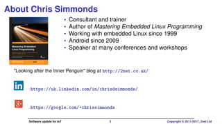 About Chris Simmonds
• Consultant and trainer
• Author of Mastering Embedded Linux Programming
• Working with embedded Linux since 1999
• Android since 2009
• Speaker at many conferences and workshops
"Looking after the Inner Penguin" blog at http://2net.co.uk/
https://uk.linkedin.com/in/chrisdsimmonds/
https://google.com/+chrissimmonds
Software update for IoT 3 Copyright © 2011-2017, 2net Ltd
 