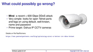 What could possibly go wrong?
• Mirai: a recent > 600 Gbps DDoS attack
• Very simple: looks for open Telnet ports
and logs on using default, well-known,
name and password
• Prime target: Dahua IP CCTV cameras
Details on PenTestPartners:
https://www.pentestpartners.com/blog/optimising-mirai-a-better-iot-ddos-botnet
Software update for IoT 5 Copyright © 2011-2017, 2net Ltd
 