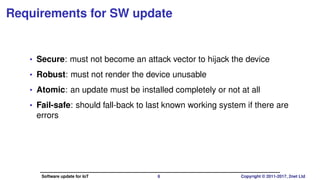 Requirements for SW update
• Secure: must not become an attack vector to hijack the device
• Robust: must not render the device unusable
• Atomic: an update must be installed completely or not at all
• Fail-safe: should fall-back to last known working system if there are
errors
Software update for IoT 6 Copyright © 2011-2017, 2net Ltd
 