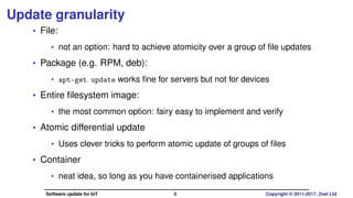 Update granularity
• File:
• not an option: hard to achieve atomicity over a group of ﬁle updates
• Package (e.g. RPM, deb):
• apt-get update works ﬁne for servers but not for devices
• Entire ﬁlesystem image:
• the most common option: fairy easy to implement and verify
• Atomic differential update
• Uses clever tricks to perform atomic update of groups of ﬁles
• Container
• neat idea, so long as you have containerised applications
Software update for IoT 8 Copyright © 2011-2017, 2net Ltd
 