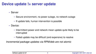 Device update != server update
• Server
• Secure environment, no power outage, no network outage
• If update fails, human intervention is possible
• Device:
• Intermittent power and network mean update quite likely to be
interrupted
• Failed update may be difﬁcult (and expensive) to resolve
Incremental package updates via RPM/deb are not atomic
Software update for IoT 9 Copyright © 2011-2017, 2net Ltd
 