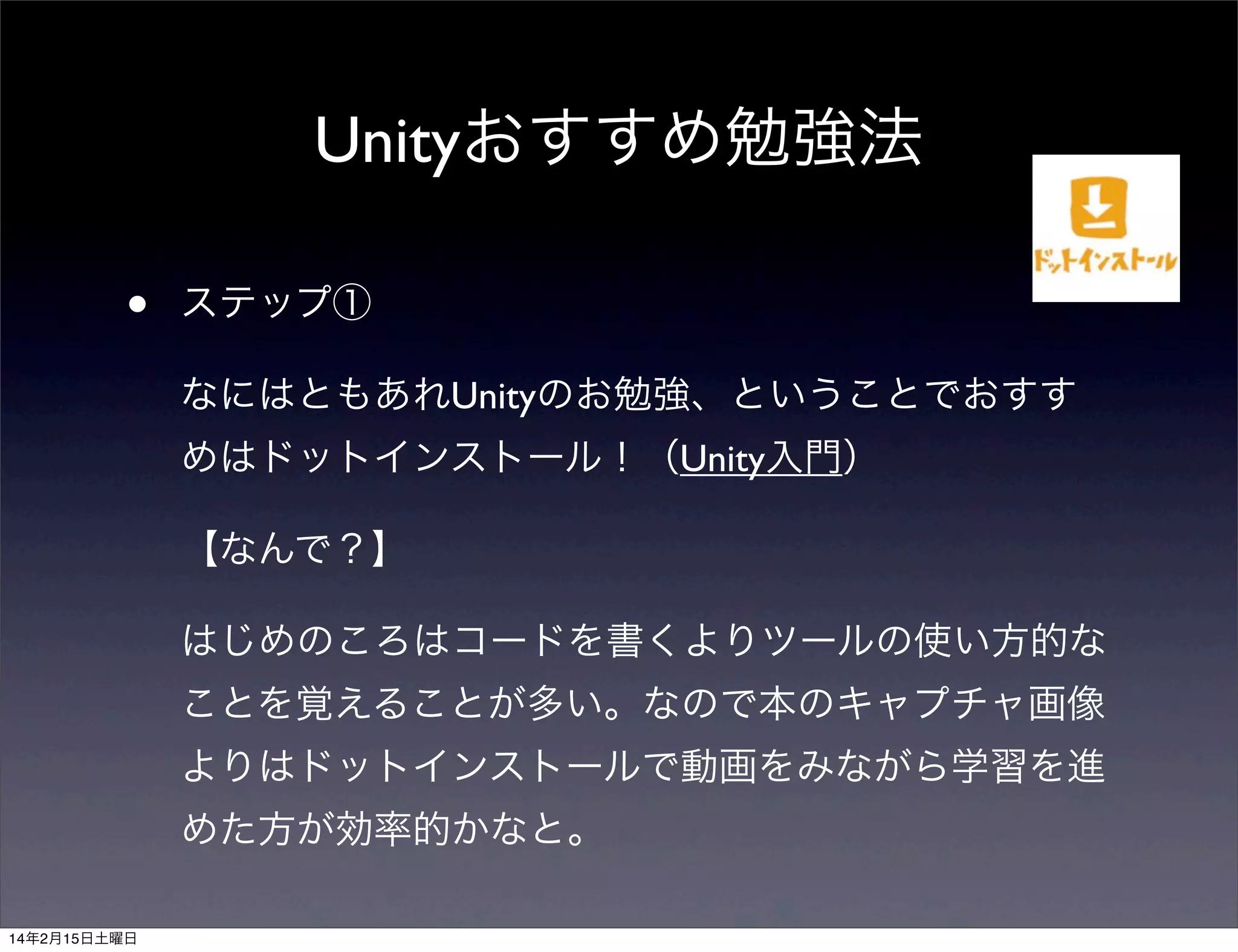 Unityおすすめ勉強法
•

ステップ①
なにはともあれUnityのお勉強、ということでおすす
めはドットインストール！（Unity入門）
【なんで？】
はじめのころはコードを書くよりツールの使い方的な
ことを覚えることが多い。なので本のキャプチャ画像
よりはドットインストールで動画をみながら学習を進
めた方が効率的かなと。

14年2月15日土曜日

 