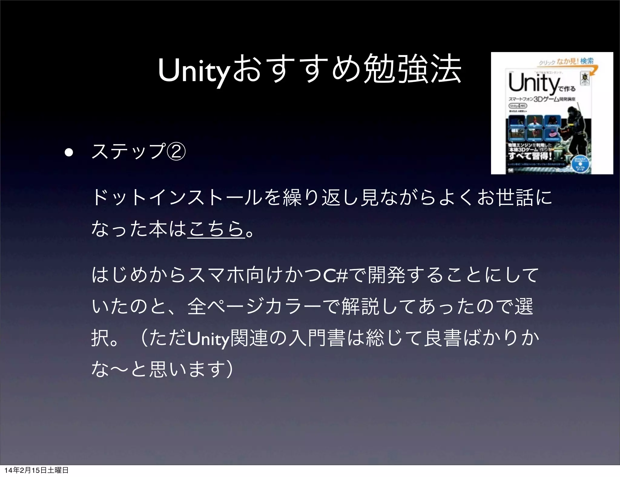 Unityおすすめ勉強法
•

ステップ②
ドットインストールを繰り返し見ながらよくお世話に
なった本はこちら。
はじめからスマホ向けかつC#で開発することにして
いたのと、全ページカラーで解説してあったので選
択。（ただUnity関連の入門書は総じて良書ばかりか
な∼と思います）

14年2月15日土曜日

 