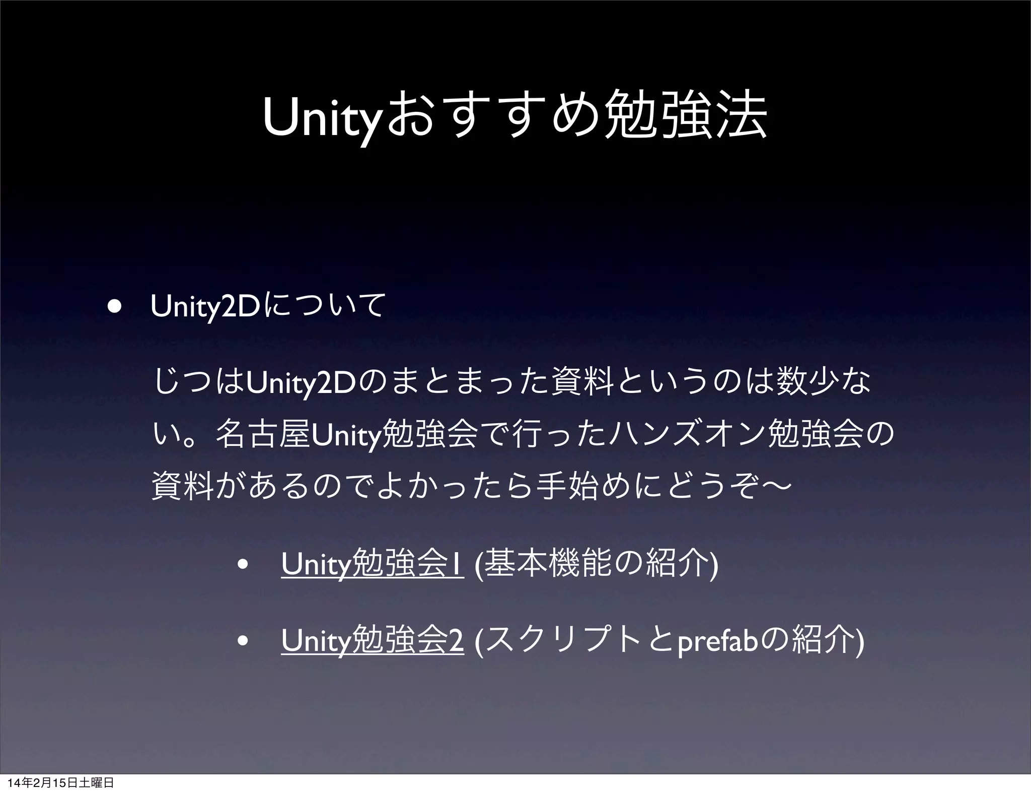 Unityおすすめ勉強法
•

Unity2Dについて
じつはUnity2Dのまとまった資料というのは数少な
い。名古屋Unity勉強会で行ったハンズオン勉強会の
資料があるのでよかったら手始めにどうぞ∼

•
•

14年2月15日土曜日

Unity勉強会1 (基本機能の紹介)
Unity勉強会2 (スクリプトとprefabの紹介)

 