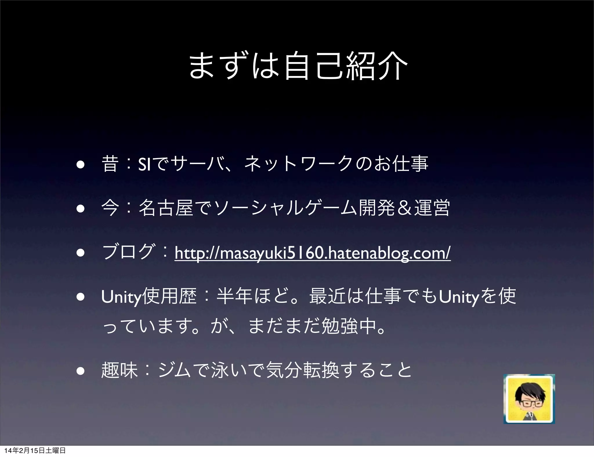 まずは自己紹介
•
•
•
•

昔：SIでサーバ、ネットワークのお仕事
今：名古屋でソーシャルゲーム開発＆運営
ブログ：http://masayuki5160.hatenablog.com/
Unity使用歴：半年ほど。最近は仕事でもUnityを使
っています。が、まだまだ勉強中。

•
14年2月15日土曜日

趣味：ジムで泳いで気分転換すること

 