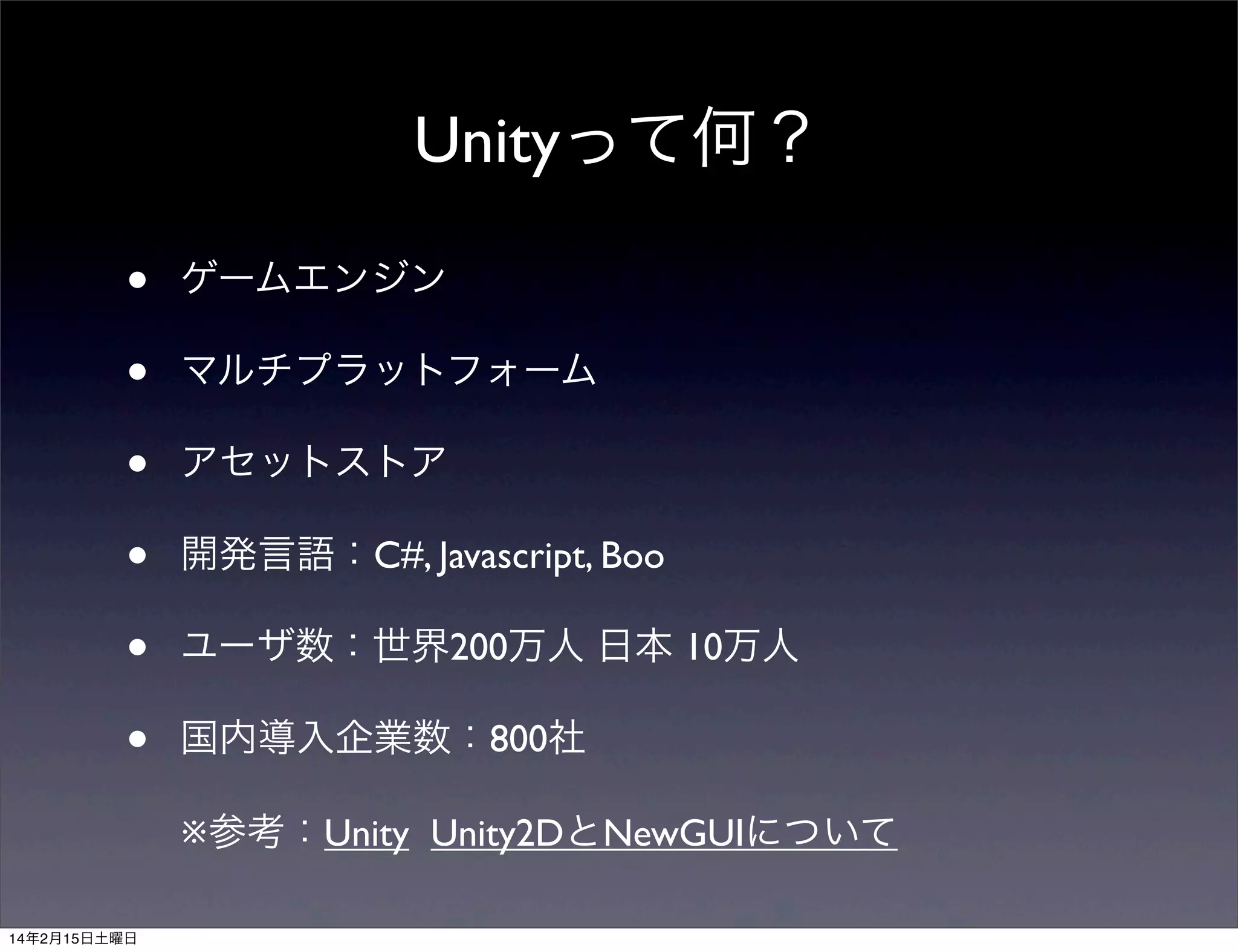 Unityって何？
•
•
•
•
•
•

ゲームエンジン
マルチプラットフォーム
アセットストア
開発言語：C#, Javascript, Boo
ユーザ数：世界200万人 日本 10万人
国内導入企業数：800社
※参考：Unity Unity2DとNewGUIについて

14年2月15日土曜日

 