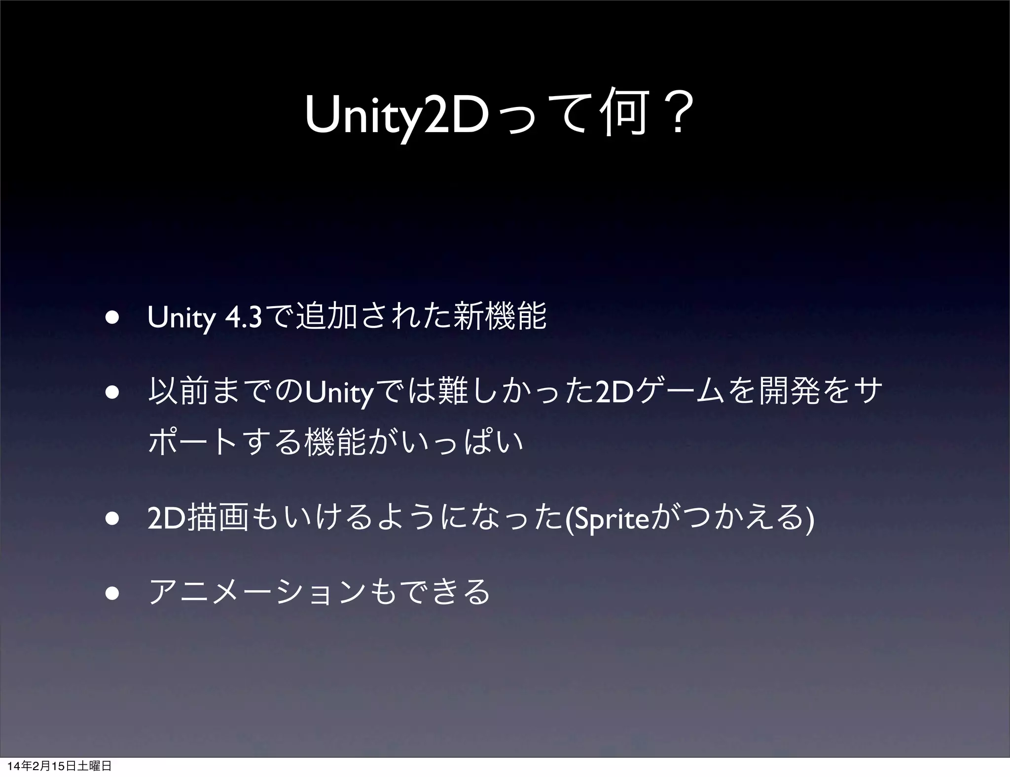 Unity2Dって何？

•
•

Unity 4.3で追加された新機能
以前までのUnityでは難しかった2Dゲームを開発をサ
ポートする機能がいっぱい

•
•

14年2月15日土曜日

2D描画もいけるようになった(Spriteがつかえる)
アニメーションもできる

 