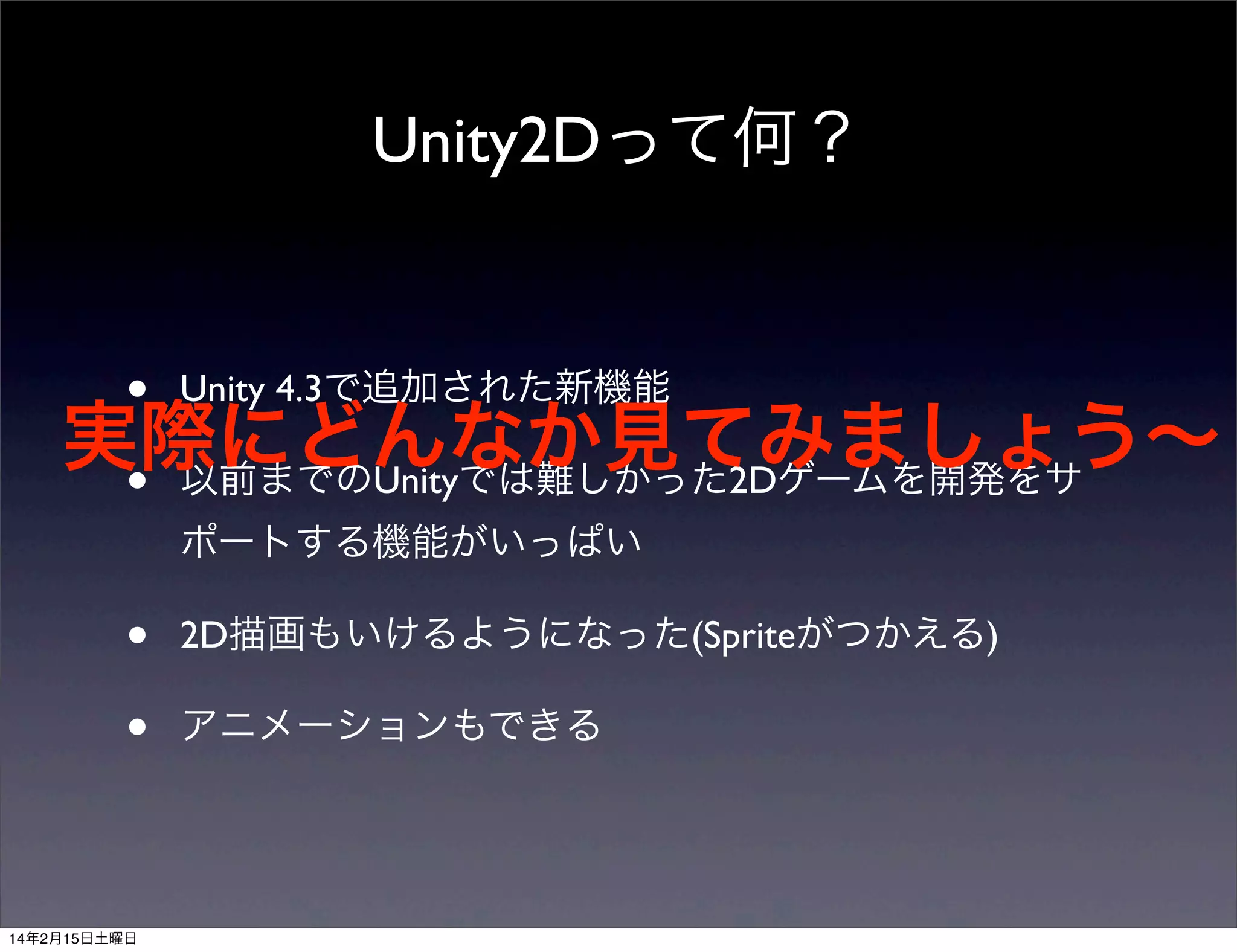 Unity2Dって何？

• Unity 4.3で追加された新機能
実際にどんなか見てみましょう∼
• 以前までのUnityでは難しかった2Dゲームを開発をサ
ポートする機能がいっぱい

•
•

14年2月15日土曜日

2D描画もいけるようになった(Spriteがつかえる)
アニメーションもできる

 