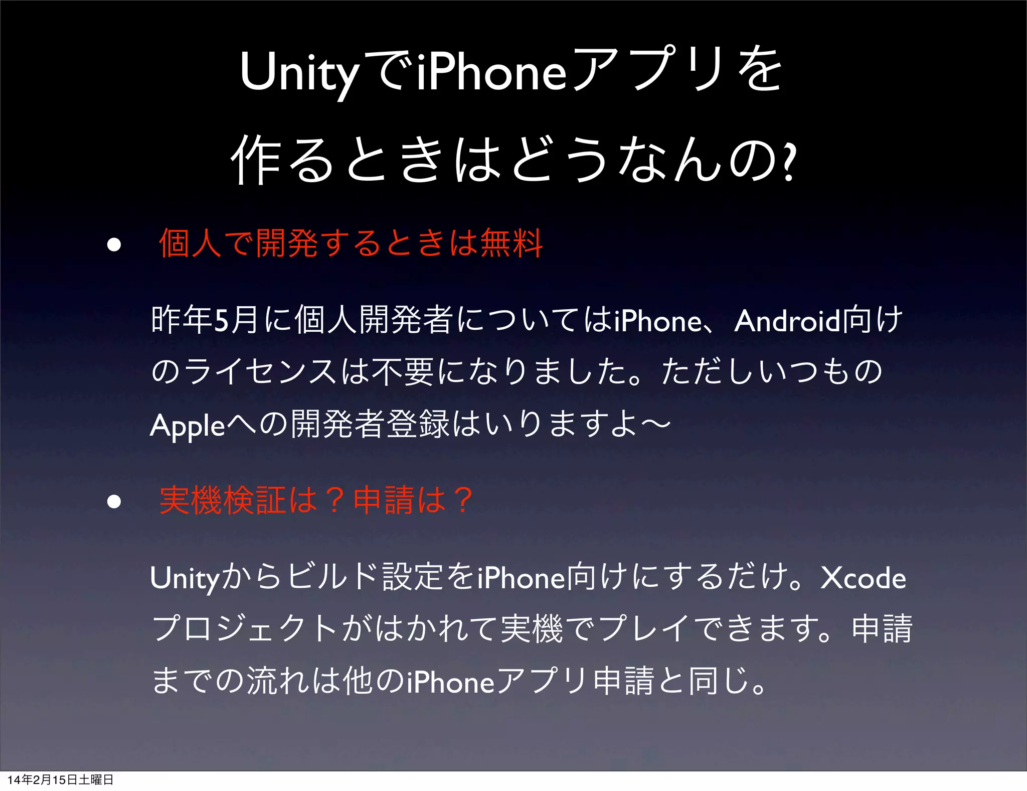 UnityでiPhoneアプリを
作るときはどうなんの?
•

個人で開発するときは無料
昨年5月に個人開発者についてはiPhone、Android向け
のライセンスは不要になりました。ただしいつもの
Appleへの開発者登録はいりますよ∼

•

実機検証は？申請は？
Unityからビルド設定をiPhone向けにするだけ。Xcode
プロジェクトがはかれて実機でプレイできます。申請
までの流れは他のiPhoneアプリ申請と同じ。

14年2月15日土曜日

 