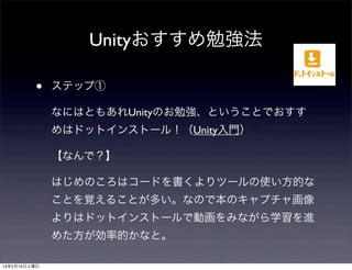 Unityおすすめ勉強法
•

ステップ①
なにはともあれUnityのお勉強、ということでおすす
めはドットインストール！（Unity入門）
【なんで？】
はじめのころはコードを書くよりツールの使い方的な
ことを覚えることが多い。なので本のキャプチャ画像
よりはドットインストールで動画をみながら学習を進
めた方が効率的かなと。

14年2月15日土曜日

 