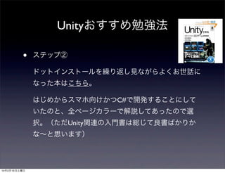 Unityおすすめ勉強法
•

ステップ②
ドットインストールを繰り返し見ながらよくお世話に
なった本はこちら。
はじめからスマホ向けかつC#で開発することにして
いたのと、全ページカラーで解説してあったので選
択。（ただUnity関連の入門書は総じて良書ばかりか
な∼と思います）

14年2月15日土曜日

 