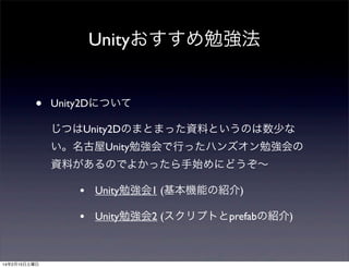 Unityおすすめ勉強法
•

Unity2Dについて
じつはUnity2Dのまとまった資料というのは数少な
い。名古屋Unity勉強会で行ったハンズオン勉強会の
資料があるのでよかったら手始めにどうぞ∼

•
•

14年2月15日土曜日

Unity勉強会1 (基本機能の紹介)
Unity勉強会2 (スクリプトとprefabの紹介)

 