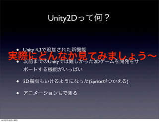 Unity2Dって何？

• Unity 4.3で追加された新機能
実際にどんなか見てみましょう∼
• 以前までのUnityでは難しかった2Dゲームを開発をサ
ポートする機能がいっぱい

•
•

14年2月15日土曜日

2D描画もいけるようになった(Spriteがつかえる)
アニメーションもできる

 