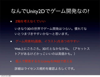 なんでUnity2Dでゲーム開発なの?
•

Z軸を考えなくていい
いきなり3Dの世界でゲーム開発はつらい。慣れてな
いとつまづきやすいかな∼と思います。

•

ゲーム用素材(画像、イラスト)をあつめやすい
Web上にごろごろ。3Dだとなかなかね。（アセットス
トアがあるけどかっこいいのは高価かも。）

•

個人で開発するならUnityをFREEで使える
詳細はライセンス規約を確認よろしくです。

14年2月15日土曜日

 