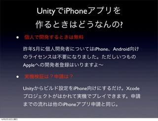 UnityでiPhoneアプリを
作るときはどうなんの?
•

個人で開発するときは無料
昨年5月に個人開発者についてはiPhone、Android向け
のライセンスは不要になりました。ただしいつもの
Appleへの開発者登録はいりますよ∼

•

実機検証は？申請は？
Unityからビルド設定をiPhone向けにするだけ。Xcode
プロジェクトがはかれて実機でプレイできます。申請
までの流れは他のiPhoneアプリ申請と同じ。

14年2月15日土曜日

 
