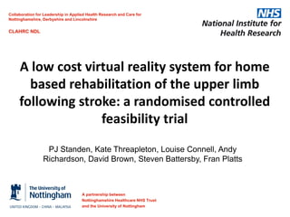 Collaboration for Leadership in Applied Health Research and Care for
Nottinghamshire, Derbyshire and Lincolnshire

CLAHRC NDL

A low cost virtual reality system for home
based rehabilitation of the upper limb
following stroke: a randomised controlled
feasibility trial
PJ Standen, Kate Threapleton, Louise Connell, Andy
Richardson, David Brown, Steven Battersby, Fran Platts

A partnership between
Nottinghamshire Healthcare NHS Trust
and the University of Nottingham

 