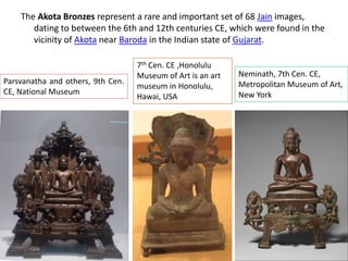 The Akota Bronzes represent a rare and important set of 68 Jain images,
dating to between the 6th and 12th centuries CE, which were found in the
vicinity of Akota near Baroda in the Indian state of Gujarat.
Parsvanatha and others, 9th Cen.
CE, National Museum
7th Cen. CE ,Honolulu
Museum of Art is an art
museum in Honolulu,
Hawai, USA
Neminath, 7th Cen. CE,
Metropolitan Museum of Art,
New York
 