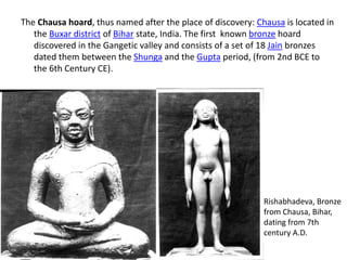 The Chausa hoard, thus named after the place of discovery: Chausa is located in
the Buxar district of Bihar state, India. The first known bronze hoard
discovered in the Gangetic valley and consists of a set of 18 Jain bronzes
dated them between the Shunga and the Gupta period, (from 2nd BCE to
the 6th Century CE).
Rishabhadeva, Bronze
from Chausa, Bihar,
dating from 7th
century A.D.
 