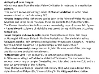 Antiquity of Jaina Images:
•On various seals from the Indus Valley Civilisation in nude and in a meditative
posture.
•The earliest known jaina image made of Chunar sandstone is in the Patna
museum dated to the 3rd century BCE.
•Bronze images of the tirthankara can be seen in the Prince of Wales Museum,
Mumbai, and in the Patna museum; these are dated to the 2nd century BCE.
The Chausa Hoard and Akota Bronzes are excavated groups of bronze Jain figures.
• A sandalwood sculpture of Mahāvīra was carved during his lifetime, according
to tradition.
•Jaina temples and cave temples can be found all around India: Jain caves
at Udayagiri Hills near Bhilsa in Madhya Pradesh and Ellora in Maharashtra,
Udayagiri, Odisha ; Jain temples at Dilwara near Mount Abu, Rajasthan. The Jaina
tower in Chittor, Rajasthan is a good example of Jain architecture.[
•Decorated manuscripts are preserved in jaina libraries, most of the paintings
and illustrations depict historical events.
•Sittanavasal Cave (First century BC to 900 AD) Jaina complex of caves
in Sittanavasal village in Pudokottai district of Tamilnadu. The monument is a
rock-cut monastery or temple. Created by jains, it is called the Arivar Koil, and is a
rock cut cave temple of the Arihants.
•King Khāravela of Kaliṅga (Second-first century BCE), who was a devout Jaina,
styles himsef as Bhikṣu-rāja, ‘the monk king’ in his Hātigumphā inscription.
 