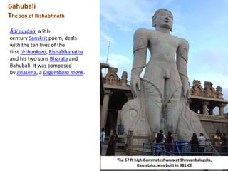 Bahubali
The son of Rishabhnath
The 57 ft high Gommateshwara at Shravanbelagola,
Karnataka, was built in 981 CE
Ādi purāṇa, a 9th-
century Sanskrit poem, deals
with the ten lives of the
first tirthankara, Rishabhanatha
and his two sons Bharata and
Bahubali. It was composed
by Jinasena, a Digambara monk.
 