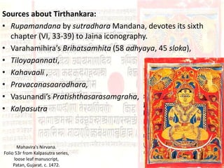 Sources about Tirthankara:
• Rupamandana by sutradhara Mandana, devotes its sixth
chapter (VI, 33-39) to Jaina iconography.
• Varahamihira’s Brihatsamhita (58 adhyaya, 45 sloka),
• Tiloyapannati,
• Kahavaali ,
• Pravacanasaarodhara,
• Vasunandi’s Pratishthasarasamgraha,
• Kalpasutra
Mahavira's Nirvana.
Folio 53r from Kalpasutra series,
loose leaf manuscript,
Patan, Gujarat. c. 1472.
 