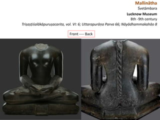 Mallinātha
Śvetāmbara
Lucknow Museum
8th -9th century
Triṣaṣṭiśalākāpuruṣacarita, vol. VI: 6; Uttarapurāṇa Parva 66; Nāyādhammakahāo 8
Front ---- Back
 