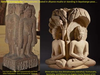 Four Fold Jain Image with Suparshvanath and Three
Other Tirthankaras - Circa 1st Century CE Mathura
Shrine with Four Jinas (Rishabhanatha (Adinatha)), Parshvanatha,
Neminatha, and Mahavira) Los Angeles County Museum of Art
General Iconography: Two postures: seated in dhyana-mudra or standing in kayotsarga pose….
 