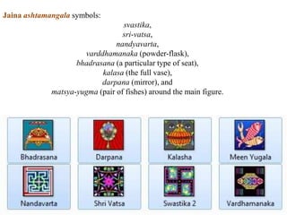 Jaina ashtamangala symbols:
svastika,
sri-vatsa,
nandyavarta,
varddhamanaka (powder-flask),
bhadrasana (a particular type of seat),
kalasa (the full vase),
darpana (mirror), and
matsya-yugma (pair of fishes) around the main figure.
 