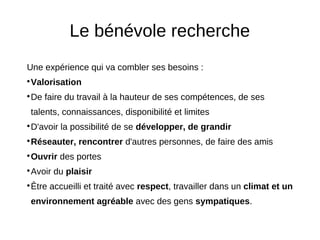 Le bénévole recherche
Une expérience qui va combler ses besoins :
Valorisation




De faire du travail à la hauteur de ses compétences, de ses




talents, connaissances, disponibilité et limites
D'avoir la possibilité de se développer, de grandir




Réseauter, rencontrer d'autres personnes, de faire des amis




Ouvrir des portes




Avoir du plaisir




Être accueilli et traité avec respect, travailler dans un climat et un




environnement agréable avec des gens sympatiques.
 