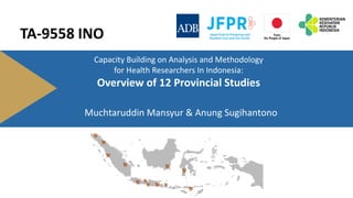 Capacity Building on Analysis and Methodology
for Health Researchers In Indonesia:
Overview of 12 Provincial Studies
Muchtaruddin Mansyur & Anung Sugihantono
TA-9558 INO
 