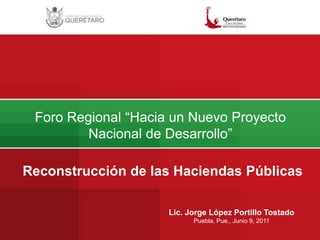 Foro Regional “Hacia un Nuevo Proyecto Nacional de Desarrollo” Reconstrucción de las Haciendas Públicas Lic. Jorge López Portillo Tostado Puebla, Pue., Junio 9, 2011 