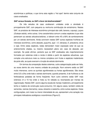 10
econômicas e políticas, o que torna esta região o “hot spot” dentre este conjunto de
casos analisados.
SAF versus floresta, ou SAF a favor da biodiversidade?
Os três estudos de caso analisaram unidades onde a atividade é
principalmente SAF, com pequena ou nenhuma contribuição de extrativismo. Nestes
SAF, os produtos de interesse econômico principal são café, banana, cupuaçú, juçara
(Euterpe edulis), entre outras. Uma característica comum a estas espécies é que elas
pertencem ao estrato arbustivo/arbóreo, e toleram entre 45 a 60% de sombreamento
por um estrato dominante. Ainda convivem nestes SAF outras espécies frutíferas de
interesse econômico, como abacate, pupunha, açaí – E. oleracea, E. precatoria, citrus
e cajá. Entre estas espécies, todas demandam maior exposição solar do que as
anteriormente citadas, ou mesmo necessitam pleno sol, caso do abacate, por
exemplo. Se pode afirmar, portanto que os SAF analisados são majoritariamente
formados por sistemas onde a renda é obtida a partir de espécies arbustivas, que
compõe uma estrutura mais ou menos complexa com frutas e espécies madeiráveis
de porte alto, as quais exercem a função de estrato dominante.
Em termos da composição destes sistemas, outra categorização pode ser feita,
as vezes dentro de uma mesma unidade de produção. Num extremo estão os SAF
muito intensivos, como os quintais agroflorestais ou hortas agroflorestais. São áreas
entre 0,5 a 2ha onde todo o estrato dominante, quando presente, é de frutíferas ou de
fertilizadoras podadas de forma freqüente. Num outro extremo estão SAF mais
extensos (4 a 15 ha) onde a mata ou foi raleada ou recomposta por manejo da
regeneração. Nestes SAF, ocorre alguma escala de manejo madeireiro, principalmente
lenha e madeira de construção (auto-consumo). Em alguns casos, também coleta de
sementes, resinas (borracha), cacau silvestre e castanha, entre outras espécies. Estas
configurações, com maior ou menor intensidade de uso, apresentam uma variação nos
principais indicadores ecológicos e econômicos (Figura 2).
 