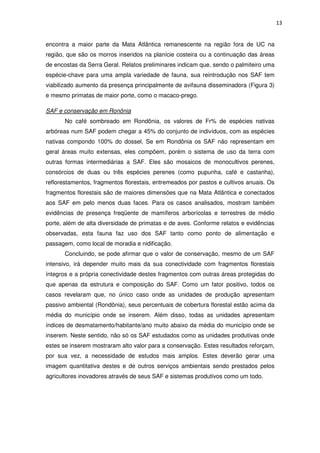 13
encontra a maior parte da Mata Atlântica remanescente na região fora de UC na
região, que são os morros inseridos na planície costeira ou a continuação das áreas
de encostas da Serra Geral. Relatos preliminares indicam que, sendo o palmiteiro uma
espécie-chave para uma ampla variedade de fauna, sua reintrodução nos SAF tem
viabilizado aumento da presença principalmente de avifauna disseminadora (Figura 3)
e mesmo primatas de maior porte, como o macaco-prego.
SAF e conservação em Ronônia
No café sombreado em Rondônia, os valores de Fr% de espécies nativas
arbóreas num SAF podem chegar a 45% do conjunto de indivíduos, com as espécies
nativas compondo 100% do dossel. Se em Rondônia os SAF não representam em
geral áreas muito extensas, eles compõem, porém o sistema de uso da terra com
outras formas intermediárias a SAF. Eles são mosaicos de monocultivos perenes,
consórcios de duas ou três espécies perenes (como pupunha, café e castanha),
reflorestamentos, fragmentos florestais, entremeados por pastos e cultivos anuais. Os
fragmentos florestais são de maiores dimensões que na Mata Atlântica e conectados
aos SAF em pelo menos duas faces. Para os casos analisados, mostram também
evidências de presença freqüente de mamíferos arborícolas e terrestres de médio
porte, além de alta diversidade de primatas e de aves. Conforme relatos e evidências
observadas, esta fauna faz uso dos SAF tanto como ponto de alimentação e
passagem, como local de moradia e nidificação.
Concluindo, se pode afirmar que o valor de conservação, mesmo de um SAF
intensivo, irá depender muito mais da sua conectividade com fragmentos florestais
íntegros e a própria conectividade destes fragmentos com outras áreas protegidas do
que apenas da estrutura e composição do SAF. Como um fator positivo, todos os
casos revelaram que, no único caso onde as unidades de produção apresentam
passivo ambiental (Rondônia), seus percentuais de cobertura florestal estão acima da
média do município onde se inserem. Além disso, todas as unidades apresentam
índices de desmatamento/habitante/ano muito abaixo da média do município onde se
inserem. Neste sentido, não só os SAF estudados como as unidades produtivas onde
estes se inserem mostraram alto valor para a conservação. Estes resultados reforçam,
por sua vez, a necessidade de estudos mais amplos. Estes deverão gerar uma
imagem quantitativa destes e de outros serviços ambientais sendo prestados pelos
agricultores inovadores através de seus SAF e sistemas produtivos como um todo.
 