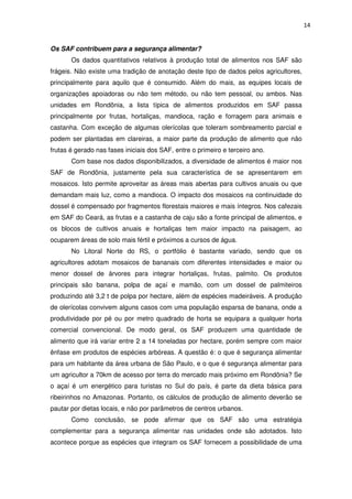 14
Os SAF contribuem para a segurança alimentar?
Os dados quantitativos relativos à produção total de alimentos nos SAF são
frágeis. Não existe uma tradição de anotação deste tipo de dados pelos agricultores,
principalmente para aquilo que é consumido. Além do mais, as equipes locais de
organizações apoiadoras ou não tem método, ou não tem pessoal, ou ambos. Nas
unidades em Rondônia, a lista típica de alimentos produzidos em SAF passa
principalmente por frutas, hortaliças, mandioca, ração e forragem para animais e
castanha. Com exceção de algumas olerícolas que toleram sombreamento parcial e
podem ser plantadas em clareiras, a maior parte da produção de alimento que não
frutas é gerado nas fases iniciais dos SAF, entre o primeiro e terceiro ano.
Com base nos dados disponibilizados, a diversidade de alimentos é maior nos
SAF de Rondônia, justamente pela sua característica de se apresentarem em
mosaicos. Isto permite aproveitar as áreas mais abertas para cultivos anuais ou que
demandam mais luz, como a mandioca. O impacto dos mosaicos na continuidade do
dossel é compensado por fragmentos florestais maiores e mais íntegros. Nos cafezais
em SAF do Ceará, as frutas e a castanha de caju são a fonte principal de alimentos, e
os blocos de cultivos anuais e hortaliças tem maior impacto na paisagem, ao
ocuparem áreas de solo mais fértil e próximos a cursos de água.
No Litoral Norte do RS, o portfólio é bastante variado, sendo que os
agricultores adotam mosaicos de bananais com diferentes intensidades e maior ou
menor dossel de árvores para integrar hortaliças, frutas, palmito. Os produtos
principais são banana, polpa de açaí e mamão, com um dossel de palmiteiros
produzindo até 3,2 t de polpa por hectare, além de espécies madeiráveis. A produção
de olerícolas convivem alguns casos com uma população esparsa de banana, onde a
produtividade por pé ou por metro quadrado de horta se equipara a qualquer horta
comercial convencional. De modo geral, os SAF produzem uma quantidade de
alimento que irá variar entre 2 a 14 toneladas por hectare, porém sempre com maior
ênfase em produtos de espécies arbóreas. A questão é: o que é segurança alimentar
para um habitante da área urbana de São Paulo, e o que é segurança alimentar para
um agricultor a 70km de acesso por terra do mercado mais próximo em Rondônia? Se
o açaí é um energético para turistas no Sul do país, é parte da dieta básica para
ribeirinhos no Amazonas. Portanto, os cálculos de produção de alimento deverão se
pautar por dietas locais, e não por parâmetros de centros urbanos.
Como conclusão, se pode afirmar que os SAF são uma estratégia
complementar para a segurança alimentar nas unidades onde são adotados. Isto
acontece porque as espécies que integram os SAF fornecem a possibilidade de uma
 