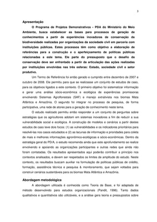 3
Apresentação
O Programa de Projetos Demonstrativos - PDA do Ministério do Meio
Ambiente, busca estabelecer as bases para processos de geração de
conhecimentos a partir de experiências inovadoras de conservação da
biodiversidade realizadas por organizações da sociedade civil em parceria com
instituições públicas. Estes processos têm como objetivo a elaboração de
referências para a construção e o aperfeiçoamento de políticas públicas
relacionadas a este tema. Ele parte do pressuposto que o desafio da
conservação deve ser enfrentado a partir da articulação das ações realizadas
por instituições envolvidas nas três esferas: Estado, sociedade civil e setor
produtivo.
Um Termo de Referência foi então gerado e cumprido entre dezembro de 2007 e
outubro de 2008. Ele permitiu para que se realizasse um conjunto de estudos de caso,
para os objetivos ligados a este contexto. O primeiro objetivo foi sistematizar informação
e gerar uma análise sócio-econômica e ecológica de experiências promissoras
envolvendo Sistemas Agroflorestais (SAF) e manejo extrativista nos biomas Mata
Atlântica e Amazônia. O segundo foi integrar no processo de pesquisa, de forma
participativa, uma rede de atores para a geração de conhecimento neste tema.
O estudo realizado permitiu então responder a um conjunto de perguntas sobre
estratégias que os agricultores adotam em sistemas inovadores a fim de reduzir a sua
vulnerabilidade social e ecológica. A construção de modelos e cenários a partir destes
estudos de caso teve dois focos: (1) as vulnerabilidades e os indicadores prioritários para
resolvê-las nos casos estudados e (2) as lacunas de informação e prioridades para coleta
de mais e melhores informações agronômico-ecológicas e sócio-econômicas. Dentro da
estratégia geral do PD/A, o estudo recomenda ainda que este aprofundamento se realize
envolvendo e apoiando as organizações participantes e outras redes que ainda não
foram contatadas. Os resultados apresentados aqui poderão contribuir a princípio nos
contextos analisados, e devem ser respeitados os limites de amplitude do estudo. Neste
contexto, os resultados buscam auxiliar na formulação de políticas públicas de crédito,
formação, assistência técnica e pesquisa & monitoramento, que sejam voltados para
construir cenários sustentáveis para os biomas Mata Atlântica e Amazônia.
Abordagem metodológica
A abordagem utilizada é conhecida como Teoria de Base, e foi adaptada de
método desenvolvido para estudos organizacionais (Pandit, 1996). Tanto dados
qualitativos e quantitativos são utilizáveis, e a análise gera teoria e pressupostos sobre
 