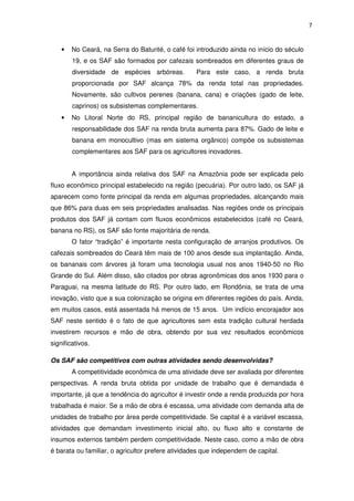 7
• No Ceará, na Serra do Baturité, o café foi introduzido ainda no início do século
19, e os SAF são formados por cafezais sombreados em diferentes graus de
diversidade de espécies arbóreas. Para este caso, a renda bruta
proporcionada por SAF alcança 78% da renda total nas propriedades.
Novamente, são cultivos perenes (banana, cana) e criações (gado de leite,
caprinos) os subsistemas complementares.
• No Litoral Norte do RS, principal região de bananicultura do estado, a
responsabilidade dos SAF na renda bruta aumenta para 87%. Gado de leite e
banana em monocultivo (mas em sistema orgânico) compõe os subsistemas
complementares aos SAF para os agricultores inovadores.
A importância ainda relativa dos SAF na Amazônia pode ser explicada pelo
fluxo econômico principal estabelecido na região (pecuária). Por outro lado, os SAF já
aparecem como fonte principal da renda em algumas propriedades, alcançando mais
que 86% para duas em seis propriedades analisadas. Nas regiões onde os principais
produtos dos SAF já contam com fluxos econômicos estabelecidos (café no Ceará,
banana no RS), os SAF são fonte majoritária de renda.
O fator “tradição” é importante nesta configuração de arranjos produtivos. Os
cafezais sombreados do Ceará têm mais de 100 anos desde sua implantação. Ainda,
os bananais com árvores já foram uma tecnologia usual nos anos 1940-50 no Rio
Grande do Sul. Além disso, são citados por obras agronômicas dos anos 1930 para o
Paraguai, na mesma latitude do RS. Por outro lado, em Rondônia, se trata de uma
inovação, visto que a sua colonização se origina em diferentes regiões do país. Ainda,
em muitos casos, está assentada há menos de 15 anos. Um indício encorajador aos
SAF neste sentido é o fato de que agricultores sem esta tradição cultural herdada
investirem recursos e mão de obra, obtendo por sua vez resultados econômicos
significativos.
Os SAF são competitivos com outras atividades sendo desenvolvidas?
A competitividade econômica de uma atividade deve ser avaliada por diferentes
perspectivas. A renda bruta obtida por unidade de trabalho que é demandada é
importante, já que a tendência do agricultor é investir onde a renda produzida por hora
trabalhada é maior. Se a mão de obra é escassa, uma atividade com demanda alta de
unidades de trabalho por área perde competitividade. Se capital é a variável escassa,
atividades que demandam investimento inicial alto, ou fluxo alto e constante de
insumos externos também perdem competitividade. Neste caso, como a mão de obra
é barata ou familiar, o agricultor prefere atividades que independem de capital.
 