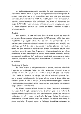 8
Os agricultores das três regiões estudadas têm como contexto em comum a
escassez de mão de obra e de capital. A maior parte dos investimentos provém de
recursos próprios para CE e RS, enquanto em RO, nove entre sete agricultores
analisados utilizaram crédito rural (PRONAF) em 2007, sendo custeio o mais comum.
Utilizando valores de mediana como comparativo, para RO os SAF apresentam uma
relação de R$/uth 5,5 vezes maior que a atividade concorrente principal, que é gado.
As conclusões devem ser feitas caso a caso, pois existem diferentes históricos e
contextos regionais.
Rondônia
Em Rondônia, os SAF são muito mais eficientes do que as atividades
concorrentes. Frutas, mudas e outros produtos de SAF geram em média cinco vezes
mais R$/uth do que o gado. Este é o fluxo econômico principal na região, e é uma
atividade concorrente que implica na conversão permanente de floresta em pasto. Sua
substituição por SAF depende da capacidade de políticas públicas e da iniciativa
privada em gerar e manter cadeias produtivas estáveis para produtos de SAF, tanto
madeireiros como não-madeireiros. Um parâmetro obtido no estudo indica que valores
em torno de R$ 636,00 ha/ano por um período mínimo de seis anos serão atrativos
para substituir pecuária por SAF. Ainda, como o gado só é economicamente atrativo
em escala, isto implica em que o público interessado em SAF terá entre 100 e 50 ha
de área total.
Ceará, Serra do Baturité
No Ceará, na Área de Proteção Ambiental do Baturité, a atividade concorrente
é a banana em monocultivo. Ela gera um valor 2 vezes maior em R$/uth do que os
cafezais em SAF, valor que pode ser equilibrado ou superado pelo café em anos
“bons”. Há de se considerar, por exemplo, que este cálculo utilizou dados de 2007,
que foi um ano excepcionalmente ruim para o café em função de déficit hídrico, que
ocasionou quebras de safra de até 75%. Um acompanhamento ao longo de anos ruins
e bons nas unidades analisadas poderá mudar em parte esta performance do café em
relação a banana em monocultivo.
Na Serra do Baturité, porém o sucesso em ampliar ou revitalizar cafezais em
SAF dependerá de ações complementares. O primeiro passo é a melhoria da
produtividade e da qualidade do café arábica da região, pois um feedback negativo se
estabeleceu no café e deve ser quebrado. Os preços baixos desestimularam
investimentos, os quais geraram queda de produção e qualidade, empurrando os
preços para baixo. O segundo passo é a viabilização de cadeia produtiva para os
 