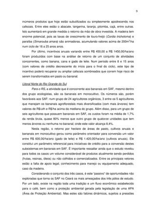 9
inúmeros produtos que hoje estão subutilizados ou simplesmente apodrecendo nos
cafezais. Entre eles estão o abacate, tangerina, laranja, pitomba, cajá, entre outras.
Isto aumentará em grande medida o retorno da mão de obra investida. A madeira tem
enorme potencial, pois as taxas de crescimento de louro-freijó (Cordia trichotoma) e
paraíba (Simarouba amara) são animadoras, acumulando valores acima de 200m3
/ha
num ciclo de 18 a 25 anos anos.
Por último, incentivos anuais variando entre R$ 450,00 a R$ 1450,00/ha/ano
foram produzidos com base na análise de retorno de um conjunto de atividades
concorrentes, como banana, cana e gado de leite. Num período entre 8 e 15 anos
(com valores de crédito decrescente do início para o final do ciclo), este tipo de
incentivo poderá recuperar ou ampliar cafezais sombreados que correm hoje risco de
serem transformados em pasto ou bananal.
Litoral Norte do Rio Grande do Sul
Para o RS, a atividade que é concorrente aos bananais em SAF, mesmo dentro
dos grupo ecologistas, são os bananais em monocultivo. Os números são, porém
favoráveis aos SAF: num grupo de 24 agricultores orgânicos, 3 entre os 5 agricultores
que manejam os bananais agroflorestais mais diversificados (com mais árvores) tem
valores de R$/uth e R$/ha acima da mediana do grupo. Além disso, para um grupo de
seis agricultores que possuem bananais em SAF, os custos foram na média de 1,7%
da renda bruta, quase 80% menos que outro grupo de quatorze unidades que tem
menos árvores ou nenhuma no bananal, onde este valor alcança 8,4%.
Nesta região, o retorno por hectare de áreas de pasto, cultivos anuais e
bananais em monocultivo gerou como parâmetro orientador para conversão um valor
entre R$ 600,00/ha/ano (gado de leite) e R$ 1.420,00/ha/ano (cultivos anuais). Ele
constitui um parâmetro referencial para iniciativas de crédito para a conversão destes
subsistemas em bananais em SAF. É importante ressaltar ainda que o estudo revelou
para todos os casos um volume considerável de produtos atualmente sendo perdidos
(frutas, resinas, óleos) ou não colhidos e comercializados. Entre os principais vetores
estão a falta de apoio legal, conhecimento para manejo ou equipamento adequado,
caso da madeira.
Considerando o conjunto dos três casos, é este “passivo” de oportunidades não
exploradas que torna os SAF no Ceará os mais ameaçados dos três pólos de estudo.
Por um lado, existe na região toda uma tradição e um fluxo econômico estabelecido
para o café, bem como a proteção ambiental gerada pela legislação de uma APA
(Área de Proteção Ambiental). Mas estes são fatores dinâmicos, sujeitos a pressões
 