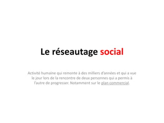 Le réseautage social
Activité humaine qui remonte à des milliers d’années et qui a vue
  le jour lors de la rencontre de deux personnes qui a permis à
    l’autre de progresser. Notamment sur le plan commercial.
 