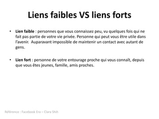 Liens faibles VS liens forts
   • Lien faible : personnes que vous connaissez peu, vu quelques fois qui ne
     fait pas partie de votre vie privée. Personne qui peut vous être utile dans
     l’avenir. Auparavant impossible de maintenir un contact avec autant de
     gens.

   • Lien fort : personne de votre entourage proche qui vous connaît, depuis
     que vous êtes jeunes, famille, amis proches.




Référence : Facebook Era – Clara Shih
 