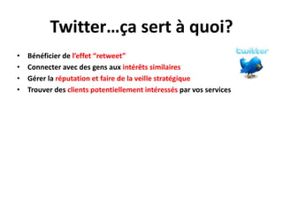 Twitter…ça sert à quoi?
•   Bénéficier de l’effet “retweet”
•   Connecter avec des gens aux intérêts similaires
•   Gérer la réputation et faire de la veille stratégique
•   Trouver des clients potentiellement intéressés par vos services
 