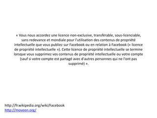 « Vous nous accordez une licence non-exclusive, transférable, sous-licenciable,
           sans redevance et mondiale pour l'utilisation des contenus de propriété
     intellectuelle que vous publiez sur Facebook ou en relation à Facebook (« licence
     de propriété intellectuelle »). Cette licence de propriété intellectuelle se termine
     lorsque vous supprimez vos contenus de propriété intellectuelle ou votre compte
          (sauf si votre compte est partagé avec d'autres personnes qui ne l'ont pas
                                         supprimé) ».




http://fr.wikipedia.org/wiki/Facebook
http://moveon.org/
 