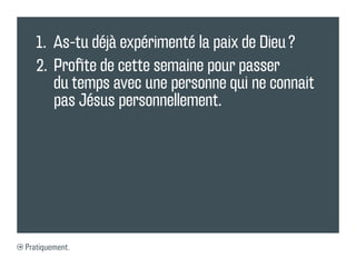 1.	 As-tu déjà expérimenté la paix de Dieu ?
   2.	 Profite de cette semaine pour passer
       du temps avec une personne qui ne connait
       pas Jésus personnellement.




Pratiquement.
 