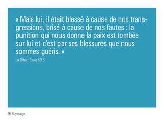 « Mais lui, il était blessé à cause de nos trans-
  gressions, brisé à cause de nos fautes : la
  punition qui nous donne la paix est tombée
  sur lui et c’est par ses blessures que nous
  sommes guéris. »
  La Bible : Esaïe 53.5




Message.
 