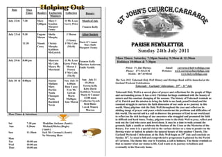 Date         Mass
               Times       Readers Eucharistic    Collectors      Rosary
                                    Ministers
July 22 th   7:30          Mary     Mary C       O Mc Lean      Month of July
                           Gilligan Scanlon      Gerry Price
                                    Margaret                    Frances Kelly
                                    Feeney

July 23 rd 9:30            Eugene   Sheila         J Moran      Altar Society
                           Moran    Murphy
                                                   J Feeney
                                                            Marie O’ Connor
             11:30         Niamh
                           Casey
                                    Christy
                                    Murphy
                                                  F Mc Cabe
                                                    J Kelly
                                                               Mary Duffy
                                                            Margaret Feeney
                                                                                                Parish Newsletter
                                    Kathleen
                                    McGetrick                                                     Sunday 24th July 2011
                                                                                  Mass Times: Saturday 7:30pm Sunday 9:30am & 11:30am
July 29 th   8:00 pm                Maureen       O Mc Lean Frances Kelly
                                                                                  Holidays 10:00am & 7:30pm
                                    Mc Cabe      Gerry Price J Martina Anderson
                                    Maura Mc       Moran J Emile Feehily                   Priest: Fr Jim Murray,             Email:   carraroe@holywellsligo.com
                                    Moreland        Feeney                                 Phone: 071-9162136               Websites: www.carraroechurchsligo.com
                                                  F Mc Cabe                                  Mobile: 087-8198466                          www.holywellsligo.com
                                                    J Kelly
July 30 th 8:00pm                   Joanne       Sun July 31 Sun July 31          The New 2011 Tobernalt Holy Well History and Heritage Book will be launched at the
                                    Mullane        6:00am        10:30am          Garland Weekend Celebrations.
                                    Mary         Rose Casey    Teresa Kelly                      Tobernalt – Garland Celebrations - 29th – 31st July
                                    Harkin        Tom Mc       Kitty Doyle
                                    Nuala          Gowan     Kathleen Noonan      Tobernalt Holy Well is a sacred place of prayer and reflections for the people of Sligo
                                    Flanagan        Marie    Marie O Connor       and surrounding areas. It has a rich Christian heritage combined with the beauty of
                                    Paula         Mulligan      12:00 noon        nature and the constant changing of the seasons. The history of Tobernalt reminds us
                                    Rochford     Aine Moran  Catherine Lynch      of St. Patrick and his mission to bring the faith to our land, penal Ireland and the
                                    Nevin                       Brid Blake        constant struggle to nurture the faith dimension of our souls as we journey in this
                                                              Leo & Maura         world. Many pilgrims visit the Holy Well throughout the year and reflect on its
                                                                  Marren          abiding image of prayer and peace which transforms the problems and difficulties of
Mass Times & Intentions                                                           this world. The sacred soil is a call to discover the presence of God in our world and
                                                                                  to reflect on the rich heritage of our ancestors who struggled and promoted the faith
                                                                                  in difficult and hard times. Today, pilgrims come to the Holy Well to pray, reflect and
Sat             7:30 pm        Madeline Jackson (Anniv)                           seek out the God who cares and loved them. It may be a time to walk around the
Sun             9:30am         Michael(Mickey)Begley                              grounds, light a candle or celebrate the Stations of the Cross or the Mysteries of the
                              (Anniv)                                             Rosary. For some it is a special visit to the various shrines or a time to ponder on the
Sun             11:30am       Jack Mc Cormack (Anniv)                             flowing water or indeed to admire the natural beauty of this outdoor Church. The
                              No Morning Mass                                     Garland Weekend Celebrations at the Holy Well begin on 29th July and conclude on
Mon                                                                               Sunday 31st. As usual a full and comprehensive programme is planned by the Parish
Tue             10:00 am                                                          of Carraroe. The theme this year is Vocation, a call to holiness. The theme reminds us
Wed             10:00 am                                                          that no matter what our status in life, God wants us to journey to holiness and
Thur            10;00 am                                                          eventually to his Heavenly home.
 